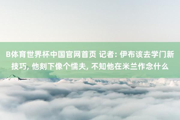 B体育世界杯中国官网首页 记者: 伊布该去学门新技巧， 他刻下像个懦夫， 不知他在米兰作念什么