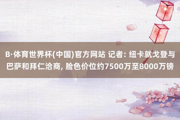 B·体育世界杯(中国)官方网站 记者: 纽卡就戈登与巴萨和拜仁洽商， 脸色价位约7500万至8000万镑
