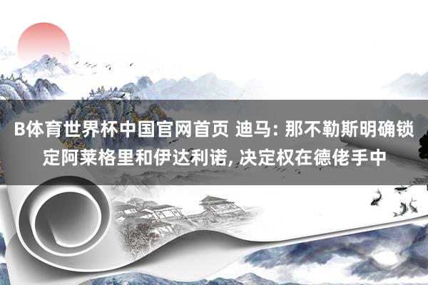 B体育世界杯中国官网首页 迪马: 那不勒斯明确锁定阿莱格里和伊达利诺， 决定权在德佬手中