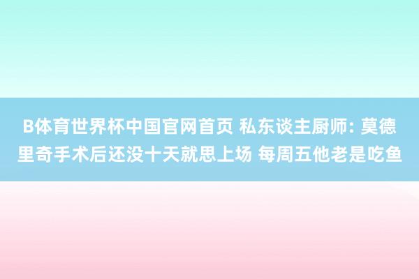 B体育世界杯中国官网首页 私东谈主厨师: 莫德里奇手术后还没十天就思上场 每周五他老是吃鱼