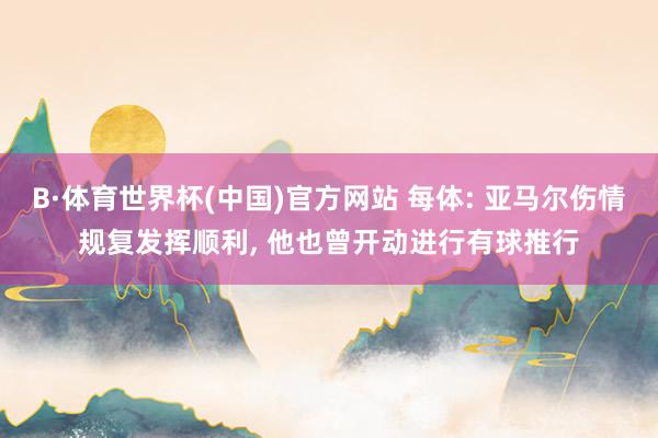 B·体育世界杯(中国)官方网站 每体: 亚马尔伤情规复发挥顺利， 他也曾开动进行有球推行
