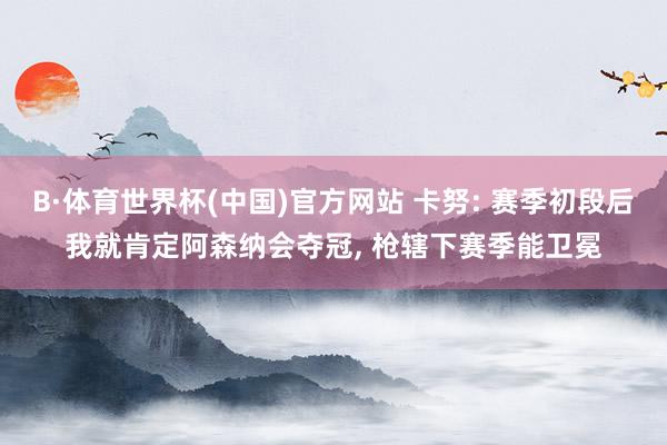 B·体育世界杯(中国)官方网站 卡努: 赛季初段后我就肯定阿森纳会夺冠， 枪辖下赛季能卫冕