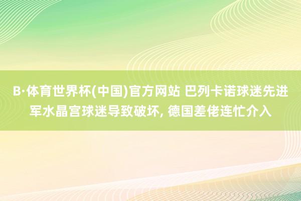 B·体育世界杯(中国)官方网站 巴列卡诺球迷先进军水晶宫球迷导致破坏， 德国差佬连忙介入