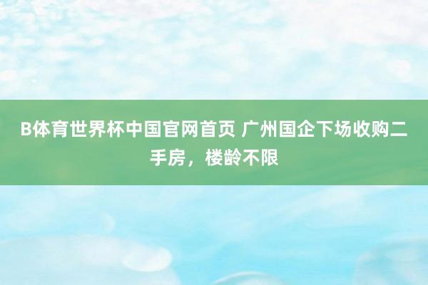 B体育世界杯中国官网首页 广州国企下场收购二手房，楼龄不限