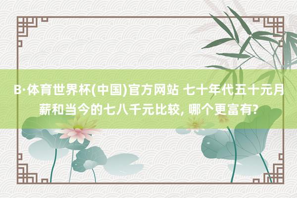 B·体育世界杯(中国)官方网站 七十年代五十元月薪和当今的七八千元比较， 哪个更富有?