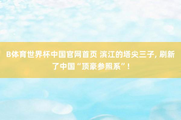 B体育世界杯中国官网首页 滨江的塔尖三子， 刷新了中国“顶豪参照系”!