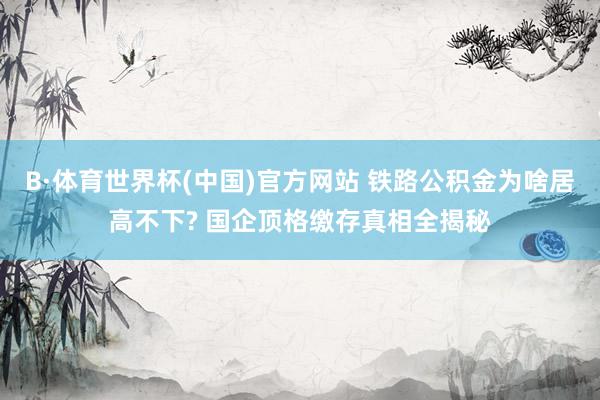 B·体育世界杯(中国)官方网站 铁路公积金为啥居高不下? 国企顶格缴存真相全揭秘