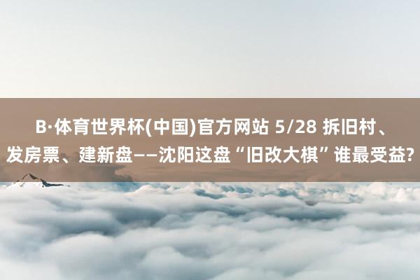 B·体育世界杯(中国)官方网站 5/28 拆旧村、发房票、建新盘——沈阳这盘“旧改大棋”谁最受益?