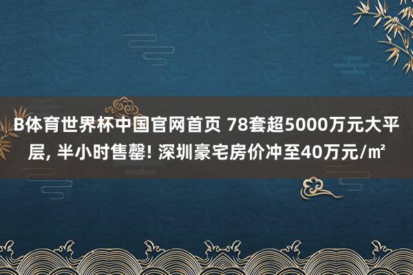 B体育世界杯中国官网首页 78套超5000万元大平层， 半小时售罄! 深圳豪宅房价冲至40万元/㎡