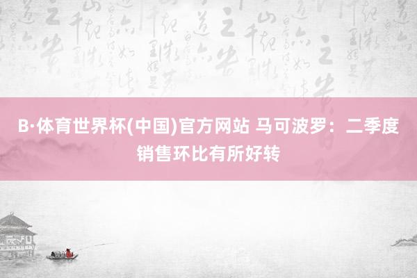 B·体育世界杯(中国)官方网站 马可波罗：二季度销售环比有所好转