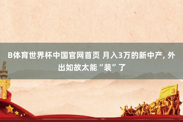 B体育世界杯中国官网首页 月入3万的新中产， 外出如故太能“装”了