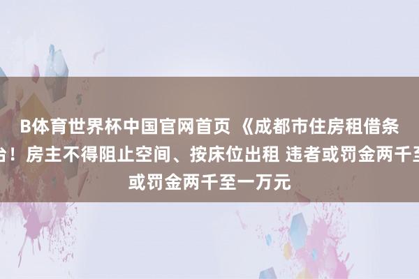 B体育世界杯中国官网首页 《成都市住房租借条例》出台！房主不得阻止空间、按床位出租 违者或罚金两千至一万元