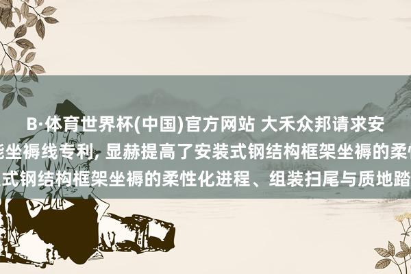 B·体育世界杯(中国)官方网站 大禾众邦请求安装式钢结构墙板框架智能坐褥线专利， 显赫提高了安装式钢结构框架坐褥的柔性化进程、组装扫尾与质地踏实性