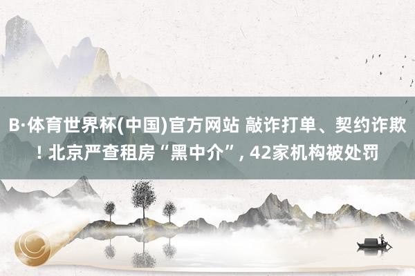 B·体育世界杯(中国)官方网站 敲诈打单、契约诈欺! 北京严查租房“黑中介”， 42家机构被处罚