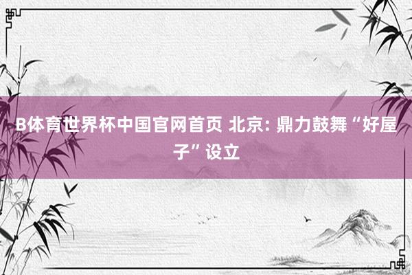 B体育世界杯中国官网首页 北京: 鼎力鼓舞“好屋子”设立