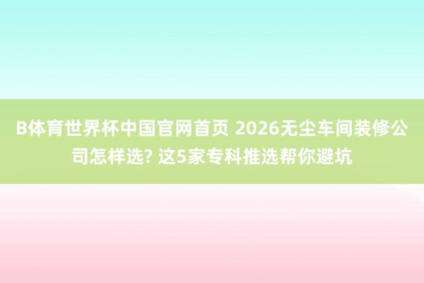 B体育世界杯中国官网首页 2026无尘车间装修公司怎样选? 这5家专科推选帮你避坑