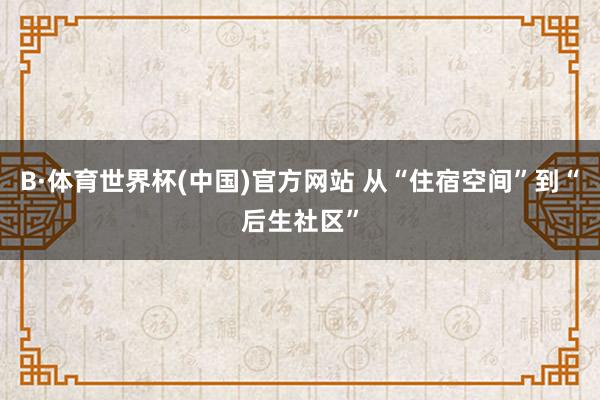 B·体育世界杯(中国)官方网站 从“住宿空间”到“后生社区”