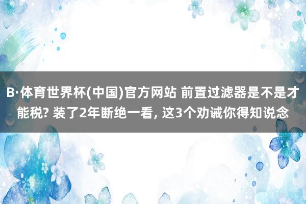 B·体育世界杯(中国)官方网站 前置过滤器是不是才能税? 装了2年断绝一看， 这3个劝诫你得知说念