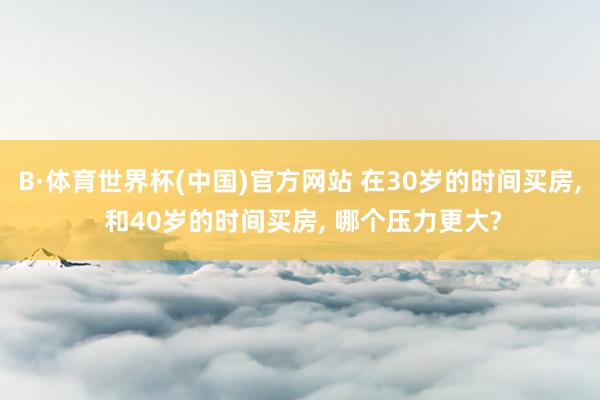 B·体育世界杯(中国)官方网站 在30岁的时间买房， 和40岁的时间买房， 哪个压力更大?
