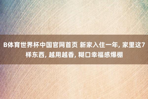 B体育世界杯中国官网首页 新家入住一年， 家里这7样东西， 越用越香， 糊口幸福感爆棚