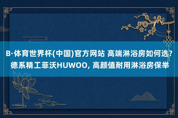 B·体育世界杯(中国)官方网站 高端淋浴房如何选? 德系精工菲沃HUWOO， 高颜值耐用淋浴房保举