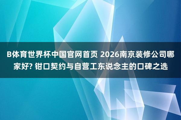 B体育世界杯中国官网首页 2026南京装修公司哪家好? 钳口契约与自营工东说念主的口碑之选