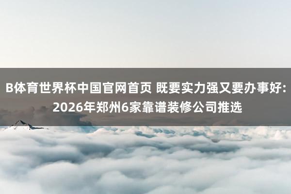 B体育世界杯中国官网首页 既要实力强又要办事好: 2026年郑州6家靠谱装修公司推选