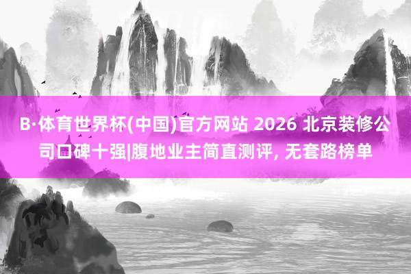 B·体育世界杯(中国)官方网站 2026 北京装修公司口碑十强|腹地业主简直测评， 无套路榜单