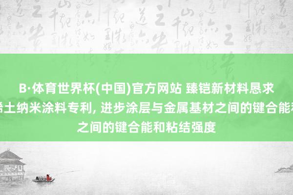 B·体育世界杯(中国)官方网站 臻铠新材料恳求高键合能稀土纳米涂料专利， 进步涂层与金属基材之间的键合能和粘结强度