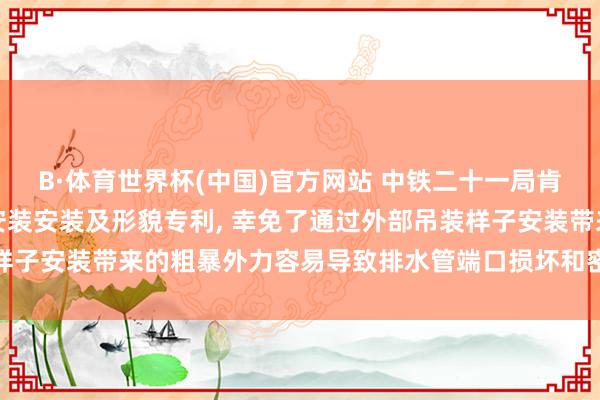 B·体育世界杯(中国)官方网站 中铁二十一局肯求结净排水管说念定位安装安装及形貌专利， 幸免了通过外部吊装样子安装带来的粗暴外力容易导致排水管端口损坏和密封圈失效的风险
