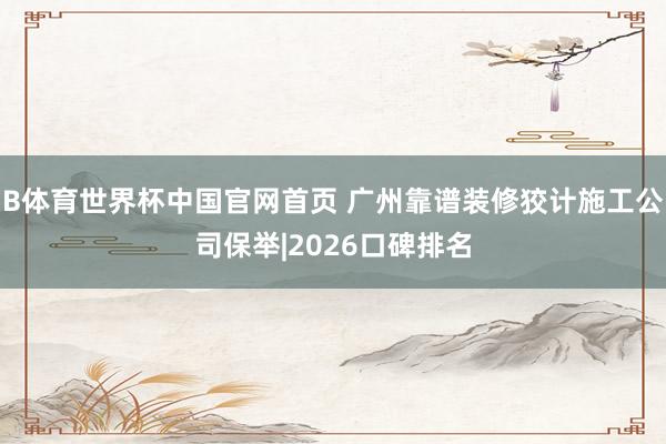 B体育世界杯中国官网首页 广州靠谱装修狡计施工公司保举|2026口碑排名