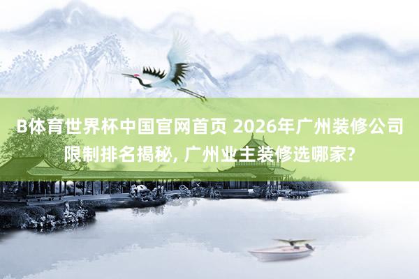 B体育世界杯中国官网首页 2026年广州装修公司限制排名揭秘， 广州业主装修选哪家?