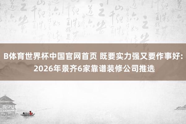B体育世界杯中国官网首页 既要实力强又要作事好: 2026年景齐6家靠谱装修公司推选