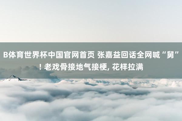 B体育世界杯中国官网首页 张嘉益回话全网喊“舅”! 老戏骨接地气接梗， 花样拉满
