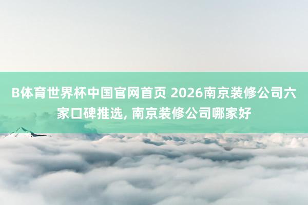 B体育世界杯中国官网首页 2026南京装修公司六家口碑推选， 南京装修公司哪家好