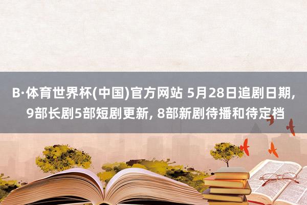B·体育世界杯(中国)官方网站 5月28日追剧日期， 9部长剧5部短剧更新， 8部新剧待播和待定档