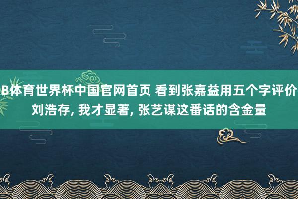 B体育世界杯中国官网首页 看到张嘉益用五个字评价刘浩存， 我才显著， 张艺谋这番话的含金量