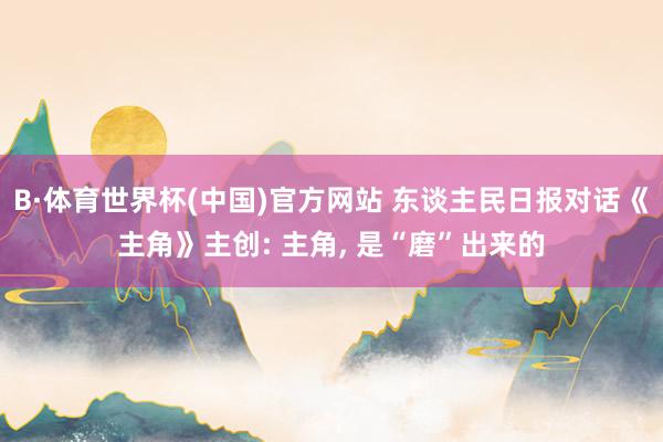 B·体育世界杯(中国)官方网站 东谈主民日报对话《主角》主创: 主角， 是“磨”出来的