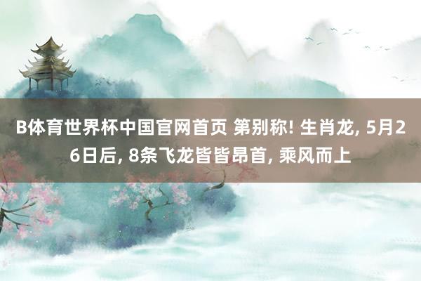 B体育世界杯中国官网首页 第别称! 生肖龙， 5月26日后， 8条飞龙皆皆昂首， 乘风而上