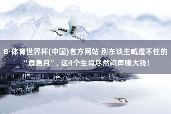 B·体育世界杯(中国)官方网站 别东谈主喊遭不住的“危急月”， 这4个生肖尽然闷声赚大钱!