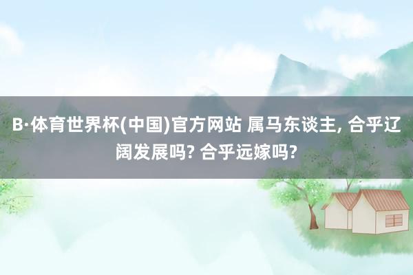 B·体育世界杯(中国)官方网站 属马东谈主， 合乎辽阔发展吗? 合乎远嫁吗?