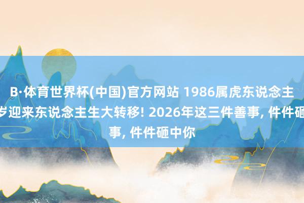 B·体育世界杯(中国)官方网站 1986属虎东说念主， 40岁迎来东说念主生大转移! 2026年这三件善事， 件件砸中你