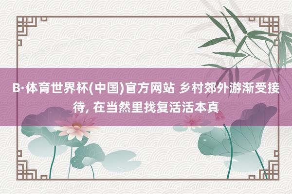 B·体育世界杯(中国)官方网站 乡村郊外游渐受接待， 在当然里找复活活本真