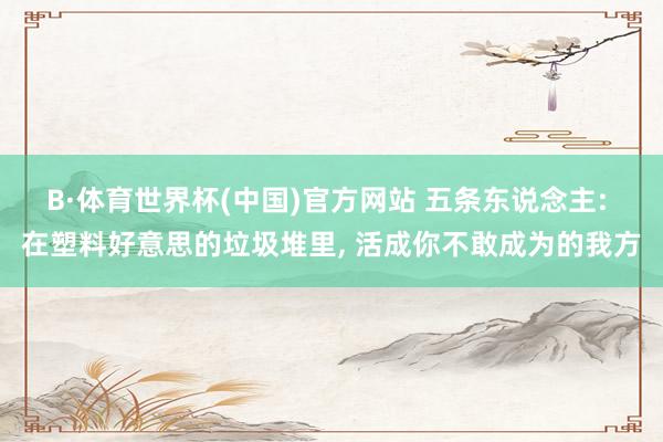 B·体育世界杯(中国)官方网站 五条东说念主: 在塑料好意思的垃圾堆里， 活成你不敢成为的我方