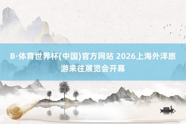 B·体育世界杯(中国)官方网站 2026上海外洋旅游来往展览会开幕
