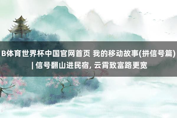 B体育世界杯中国官网首页 我的移动故事(拼信号篇) | 信号翻山进民宿， 云霄致富路更宽