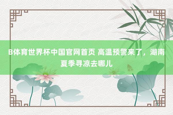B体育世界杯中国官网首页 高温预警来了，湖南夏季寻凉去哪儿