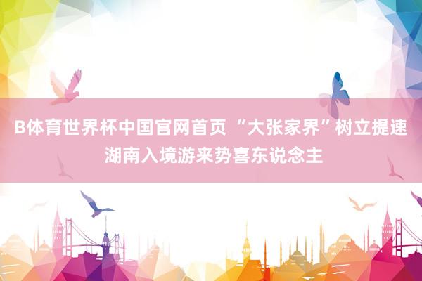B体育世界杯中国官网首页 “大张家界”树立提速 湖南入境游来势喜东说念主