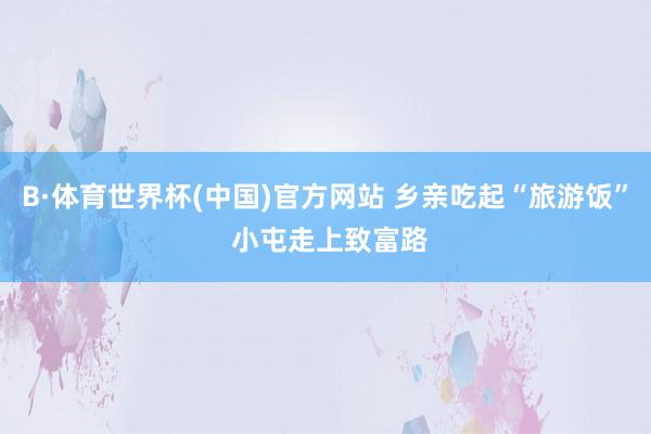 B·体育世界杯(中国)官方网站 乡亲吃起“旅游饭” 小屯走上致富路