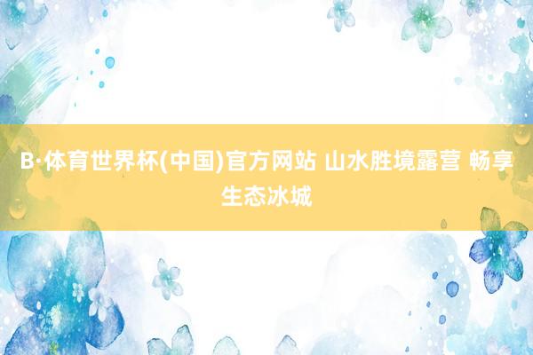 B·体育世界杯(中国)官方网站 山水胜境露营 畅享生态冰城